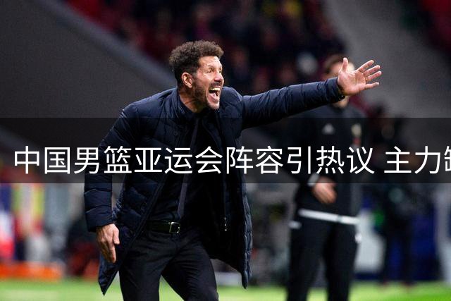 中国男篮亚运会阵容引热议 主力缺阵致内线堪忧