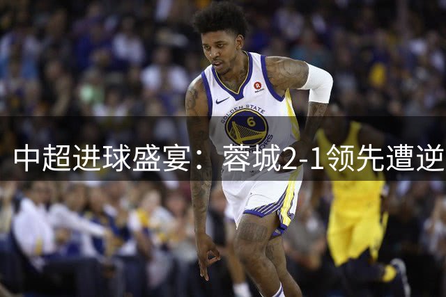 中超进球盛宴：蓉城2-1领先遭逆转 申花客场5-4险胜