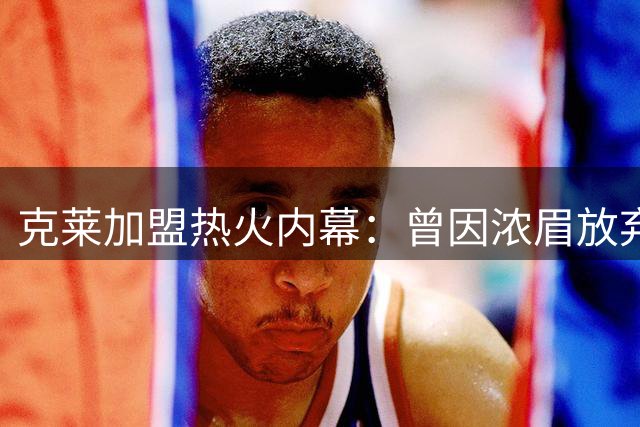 克莱加盟热火内幕：曾因浓眉放弃湖人 为争冠放弃近千万