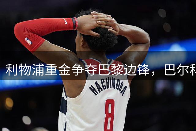 利物浦重金争夺巴黎边锋，巴尔科拉有望成今夏标王