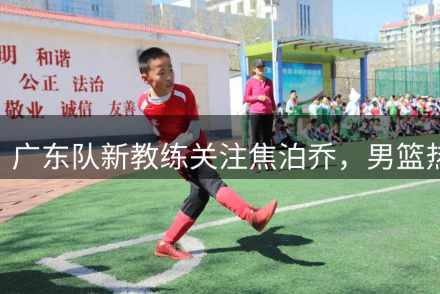广东队新教练关注焦泊乔，男篮热身赛表现获好评