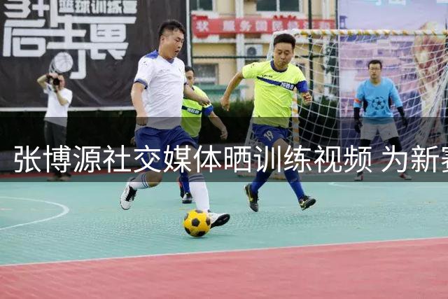 张博源社交媒体晒训练视频 为新赛季蓄力备战