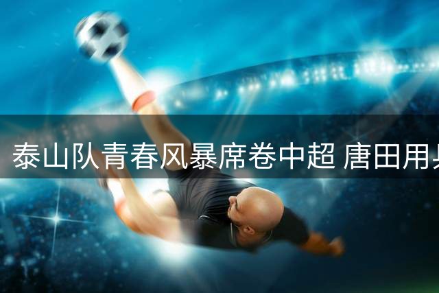 泰山队青春风暴席卷中超 唐田用兵如神两连胜创奇迹