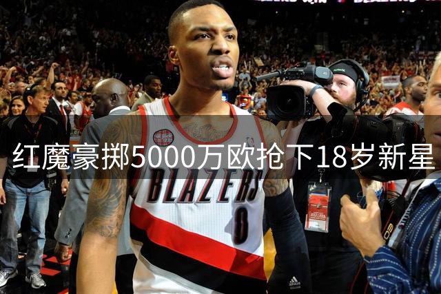 红魔豪掷5000万欧抢下18岁新星 截胡红军引热议
