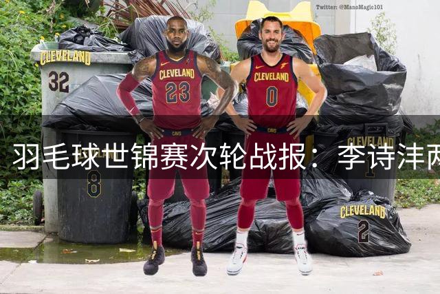 羽毛球世锦赛次轮战报：李诗沣两局险胜 王祉怡轻松晋级