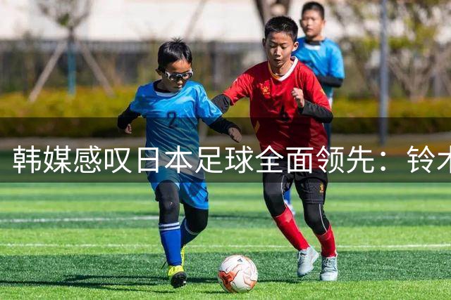 韩媒感叹日本足球全面领先：铃木彩艳登陆英超显差距