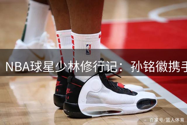 NBA球星少林修行记：孙铭徽携手凯尔登探秘武术与篮球交融